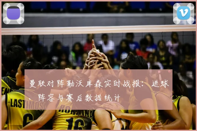 曼联对阵勒沃库森实时战报：进球、阵容与赛后数据统计