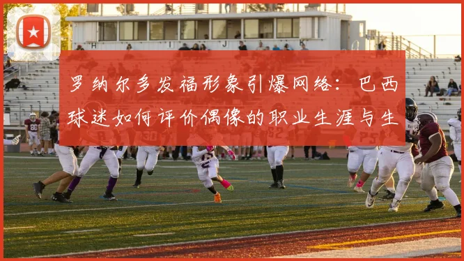 罗纳尔多发福形象引爆网络：巴西球迷如何评价偶像的职业生涯与生活转变