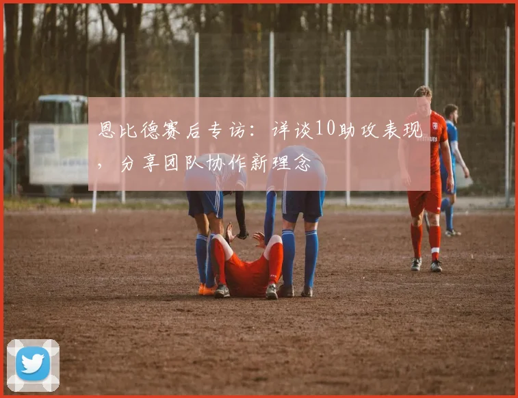 恩比德赛后专访：详谈10助攻表现，分享团队协作新理念