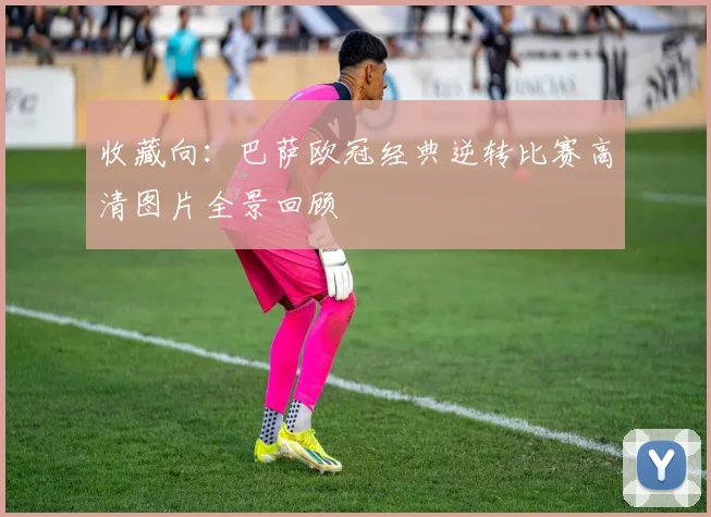 收藏向：巴萨欧冠经典逆转比赛高清图片全景回顾