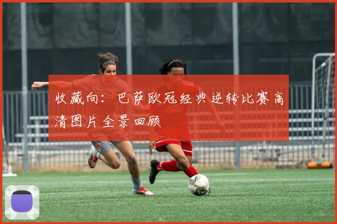 收藏向：巴萨欧冠经典逆转比赛高清图片全景回顾