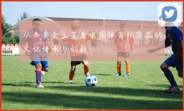 从冬奥会玉玺看中国体育纪念品的文化传承与创新