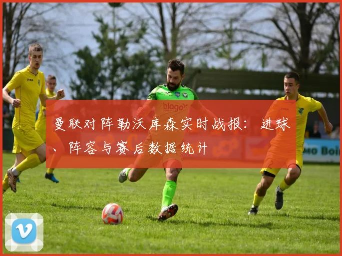 曼联对阵勒沃库森实时战报：进球、阵容与赛后数据统计